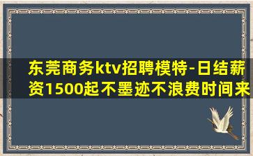 东莞商务ktv招聘模特-日结薪资1500起不墨迹不浪费时间来